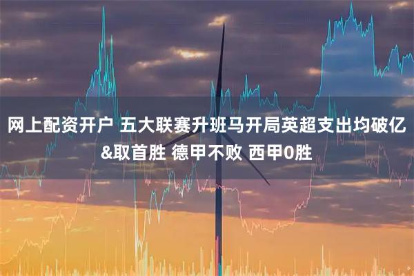 网上配资开户 五大联赛升班马开局英超支出均破亿&取首胜 德甲不败 西甲0胜