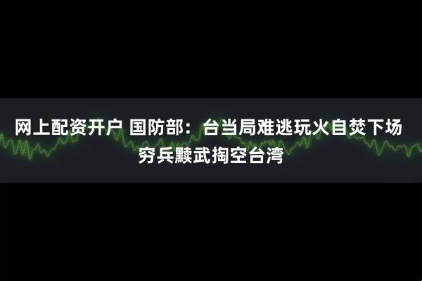 网上配资开户 国防部：台当局难逃玩火自焚下场 穷兵黩武掏空台湾