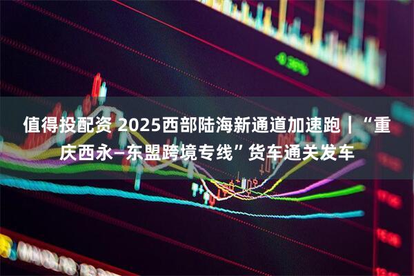 值得投配资 2025西部陆海新通道加速跑｜“重庆西永—东盟跨境专线”货车通关发车
