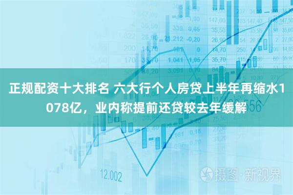 正规配资十大排名 六大行个人房贷上半年再缩水1078亿，业内称提前还贷较去年缓解