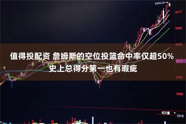 值得投配资 詹姆斯的空位投篮命中率仅超50% 史上总得分第一也有瑕疵