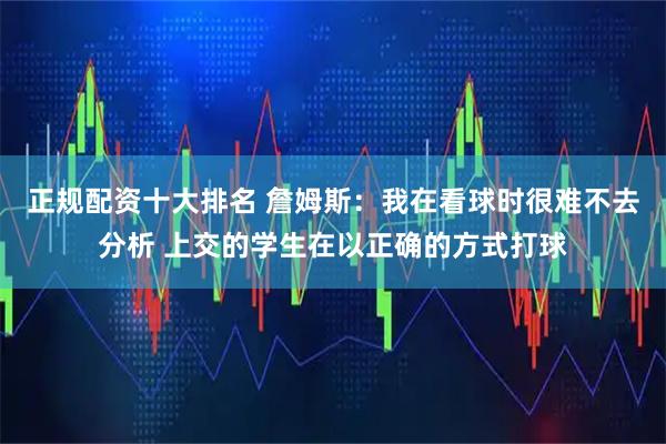 正规配资十大排名 詹姆斯：我在看球时很难不去分析 上交的学生在以正确的方式打球