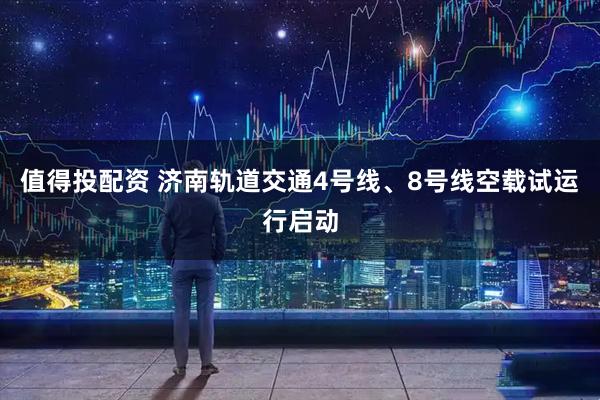 值得投配资 济南轨道交通4号线、8号线空载试运行启动