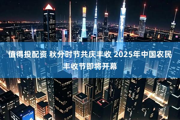 值得投配资 秋分时节共庆丰收 2025年中国农民丰收节即将开幕