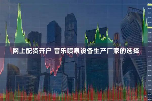 网上配资开户 音乐喷泉设备生产厂家的选择