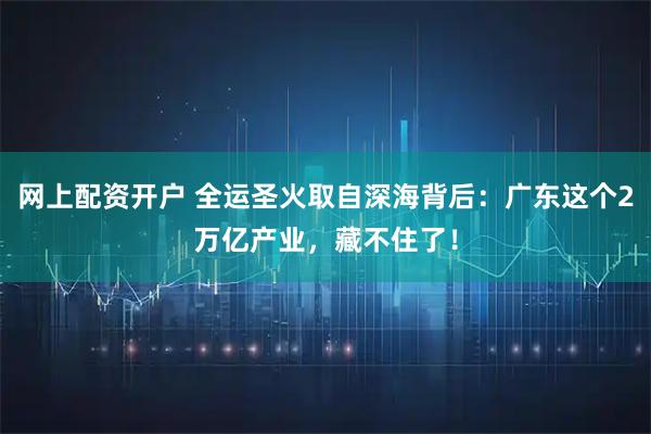 网上配资开户 全运圣火取自深海背后：广东这个2万亿产业，藏不住了！
