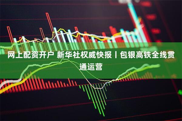 网上配资开户 新华社权威快报丨包银高铁全线贯通运营