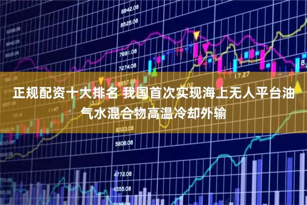 正规配资十大排名 我国首次实现海上无人平台油气水混合物高温冷却外输