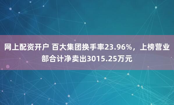 网上配资开户 百大集团换手率23.96%，上榜营业部合计净卖出3015.25万元