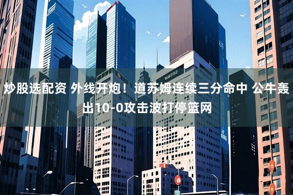 炒股选配资 外线开炮！道苏姆连续三分命中 公牛轰出10-0攻击波打停篮网