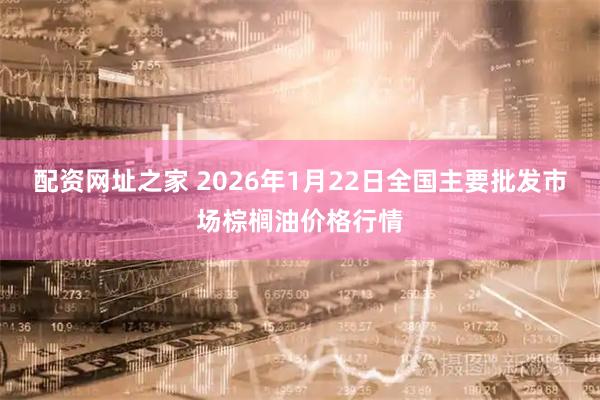 配资网址之家 2026年1月22日全国主要批发市场棕榈油价格行情