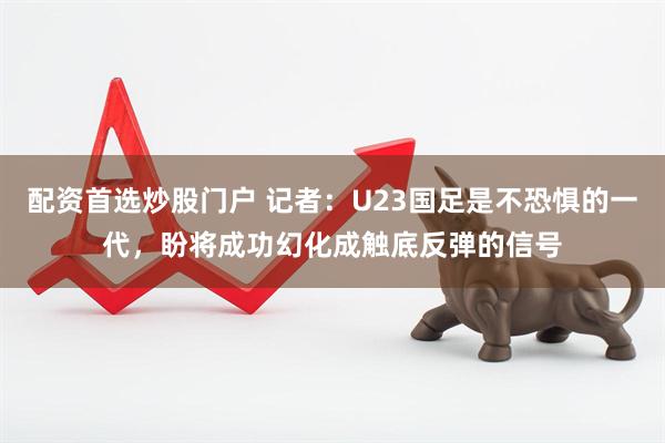 配资首选炒股门户 记者：U23国足是不恐惧的一代，盼将成功幻化成触底反弹的信号