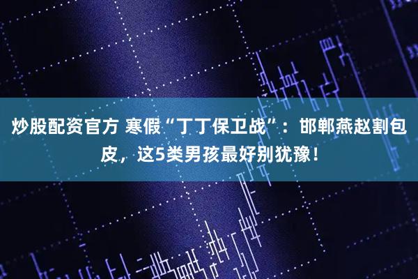 炒股配资官方 寒假“丁丁保卫战”：邯郸燕赵割包皮，这5类男孩最好别犹豫！