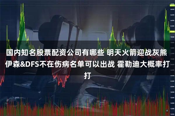 国内知名股票配资公司有哪些 明天火箭迎战灰熊 伊森&DFS不在伤病名单可以出战 霍勒迪大概率打