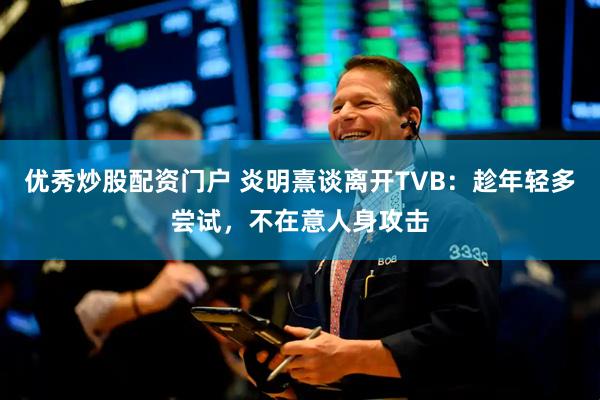 优秀炒股配资门户 炎明熹谈离开TVB：趁年轻多尝试，不在意人身攻击