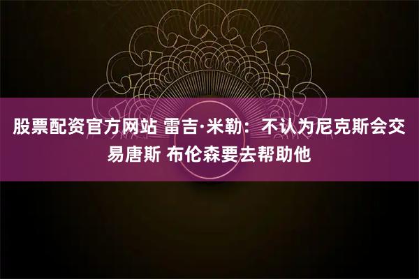 股票配资官方网站 雷吉·米勒：不认为尼克斯会交易唐斯 布伦森要去帮助他