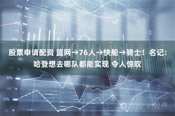 股票申请配资 篮网→76人→快船→骑士！名记：哈登想去哪队都能实现 令人惊叹