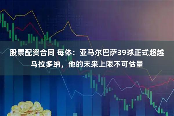 股票配资合同 每体：亚马尔巴萨39球正式超越马拉多纳，他的未来上限不可估量