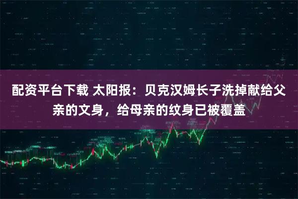 配资平台下载 太阳报：贝克汉姆长子洗掉献给父亲的文身，给母亲的纹身已被覆盖