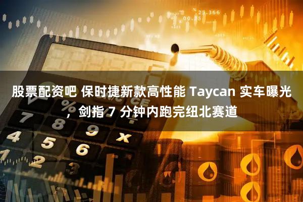 股票配资吧 保时捷新款高性能 Taycan 实车曝光，剑指 7 分钟内跑完纽北赛道