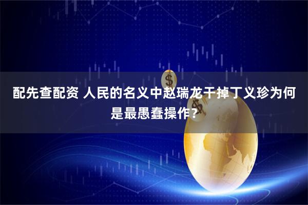 配先查配资 人民的名义中赵瑞龙干掉丁义珍为何是最愚蠢操作？