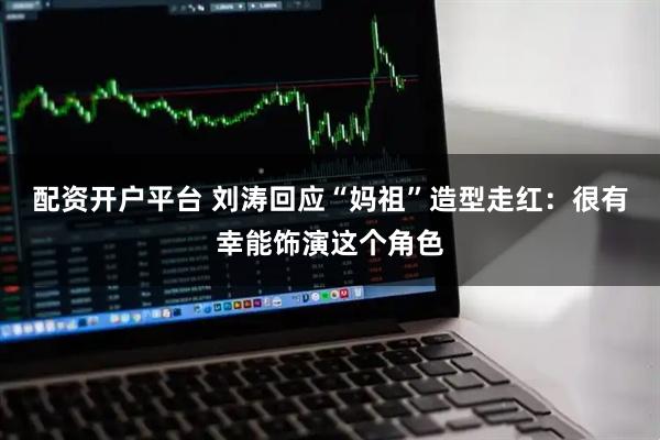 配资开户平台 刘涛回应“妈祖”造型走红：很有幸能饰演这个角色