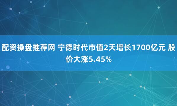 配资操盘推荐网 宁德时代市值2天增长1700亿元 股价大涨5.45%