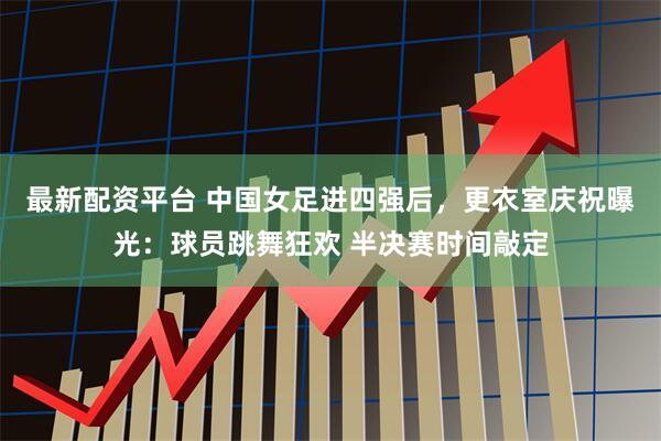 最新配资平台 中国女足进四强后，更衣室庆祝曝光：球员跳舞狂欢 半决赛时间敲定
