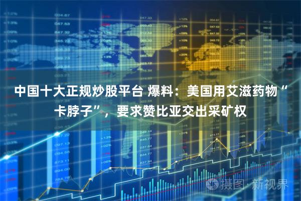 中国十大正规炒股平台 爆料：美国用艾滋药物“卡脖子”，要求赞比亚交出采矿权