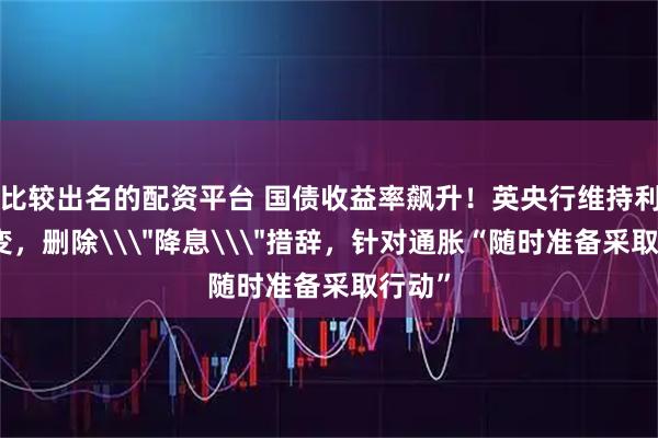 比较出名的配资平台 国债收益率飙升！英央行维持利率不变，删除\＂降息\＂措辞，针对通胀“随时准备采取行动”