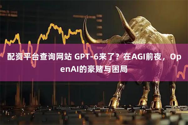 配资平台查询网站 GPT-6来了？在AGI前夜，OpenAI的豪赌与困局