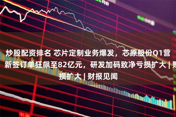 炒股配资排名 芯片定制业务爆发，芯原股份Q1营收翻番，新签订单狂飙至82亿元，研发加码致净亏损扩大 | 财报见闻