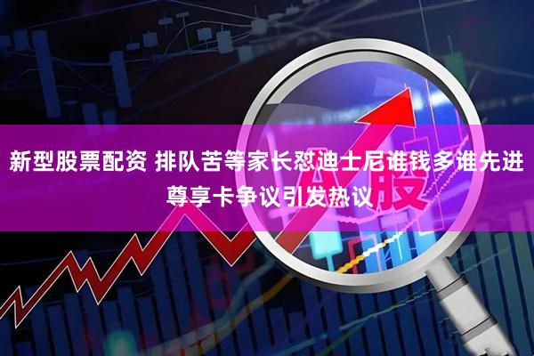 新型股票配资 排队苦等家长怼迪士尼谁钱多谁先进 尊享卡争议引发热议
