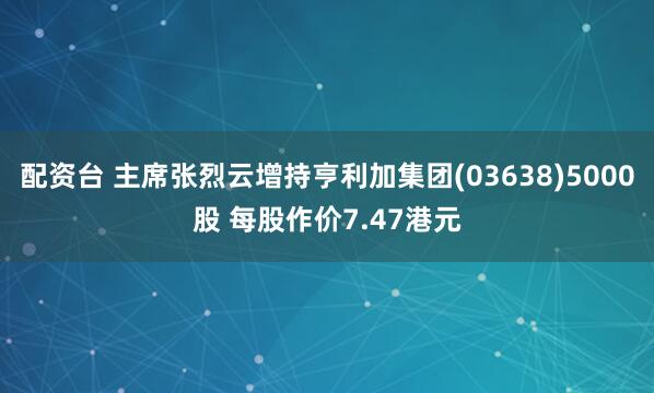 配资台 主席张烈云增持亨利加集团(03638)5000股 每股作价7.47港元