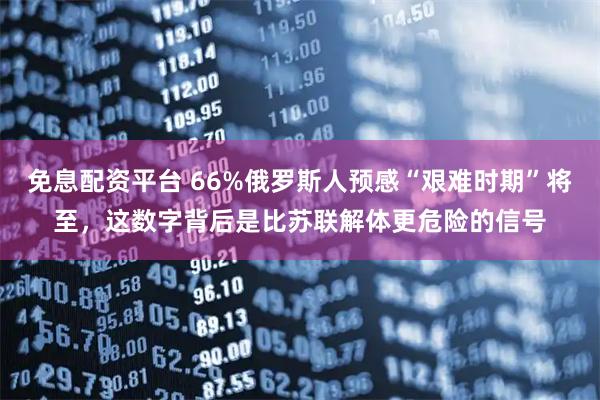 免息配资平台 66%俄罗斯人预感“艰难时期”将至，这数字背后是比苏联解体更危险的信号